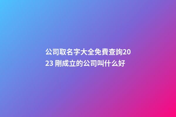 公司取名字大全免費查詢2023 剛成立的公司叫什么好
